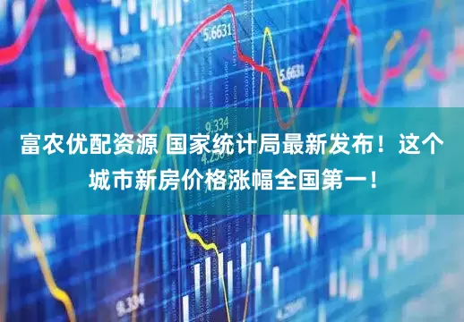 富农优配资源 国家统计局最新发布！这个城市新房价格涨幅全国第一！