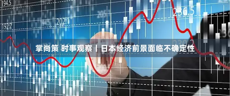 掌尚策 时事观察丨日本经济前景面临不确定性