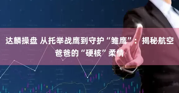 达麟操盘 从托举战鹰到守护“雏鹰”：揭秘航空爸爸的“硬核”柔情