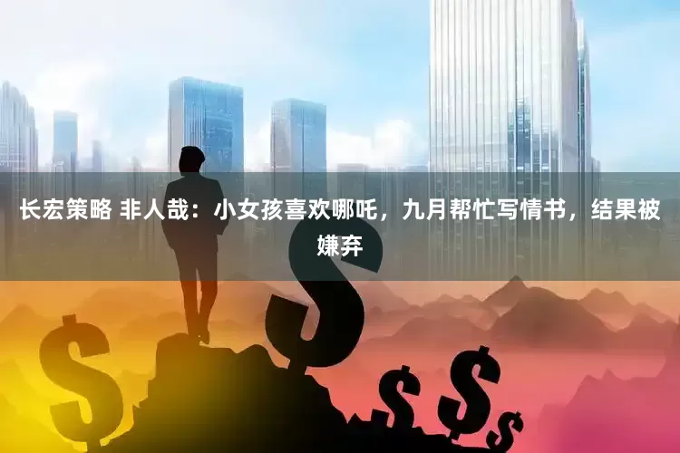 长宏策略 非人哉：小女孩喜欢哪吒，九月帮忙写情书，结果被嫌弃