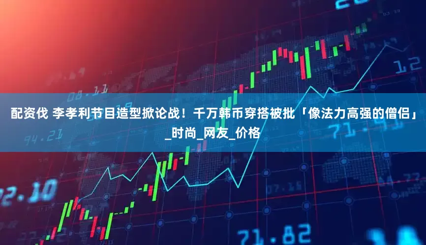 配资伐 李孝利节目造型掀论战！　千万韩币穿搭被批「像法力高强的僧侣」_时尚_网友_价格