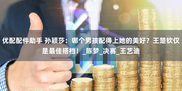 优配配件助手 孙颖莎：哪个男孩配得上她的美好？王楚钦仅是最佳搭档！_陈梦_决赛_王艺迪