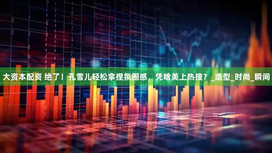 大资本配资 绝了！孔雪儿轻松拿捏氛围感，凭啥美上热搜？_造型_时尚_瞬间