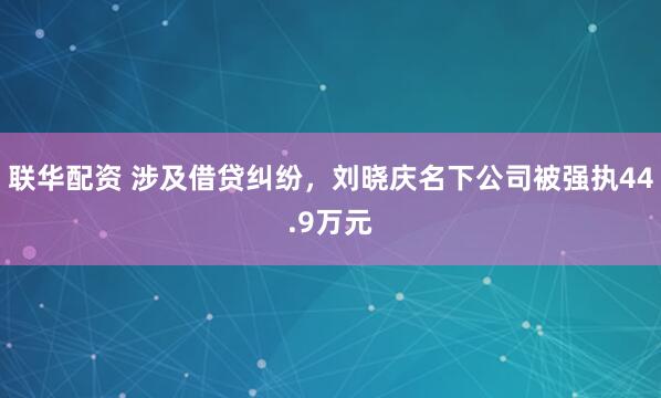 联华配资 涉及借贷纠纷，刘晓庆名下公司被强执44.9万元