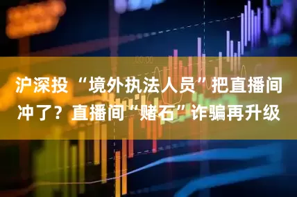 沪深投 “境外执法人员”把直播间冲了？直播间“赌石”诈骗再升级