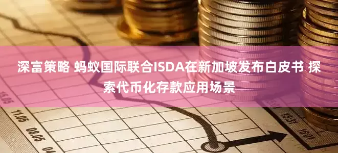 深富策略 蚂蚁国际联合ISDA在新加坡发布白皮书 探索代币化存款应用场景