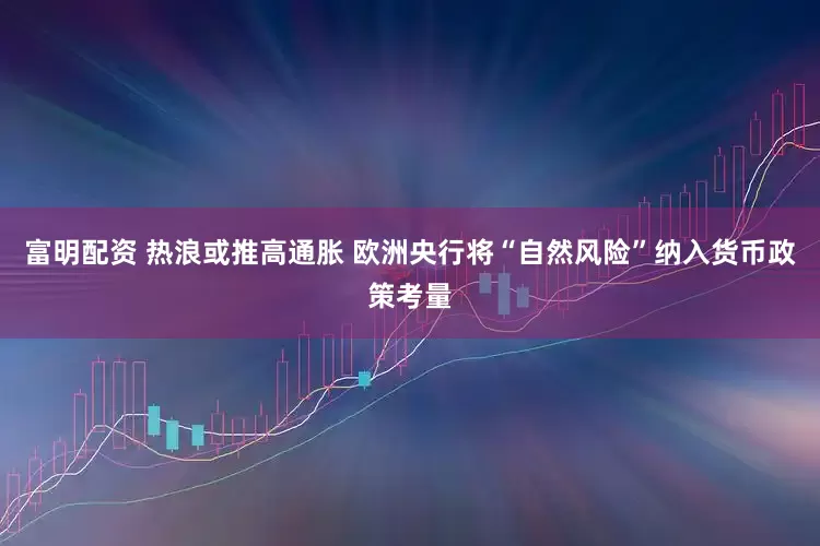 富明配资 热浪或推高通胀 欧洲央行将“自然风险”纳入货币政策考量