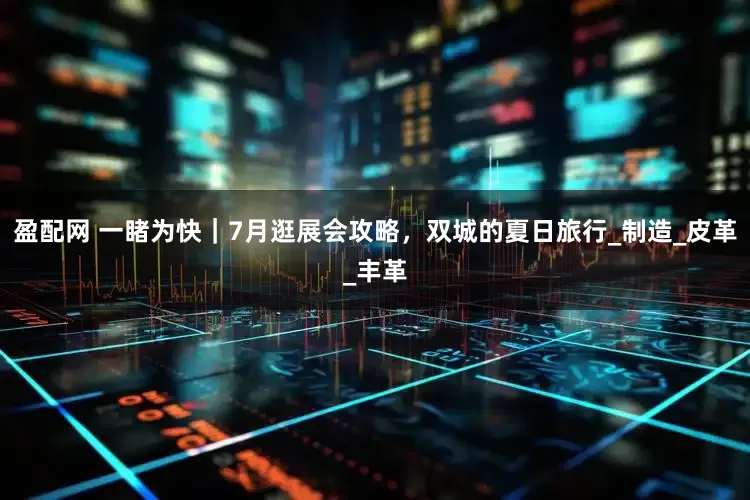盈配网 一睹为快｜7月逛展会攻略，双城的夏日旅行_制造_皮革_丰革
