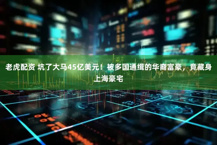 老虎配资 坑了大马45亿美元！被多国通缉的华裔富豪，竟藏身上海豪宅