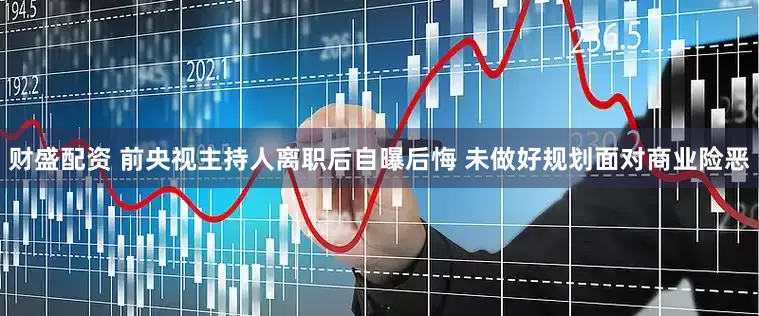财盛配资 前央视主持人离职后自曝后悔 未做好规划面对商业险恶