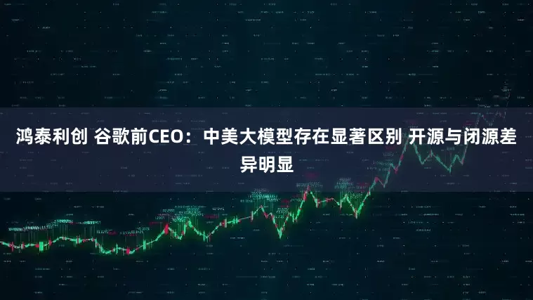 鸿泰利创 谷歌前CEO：中美大模型存在显著区别 开源与闭源差异明显