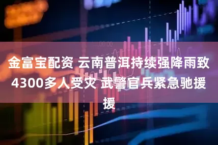 金富宝配资 云南普洱持续强降雨致4300多人受灾 武警官兵紧急驰援