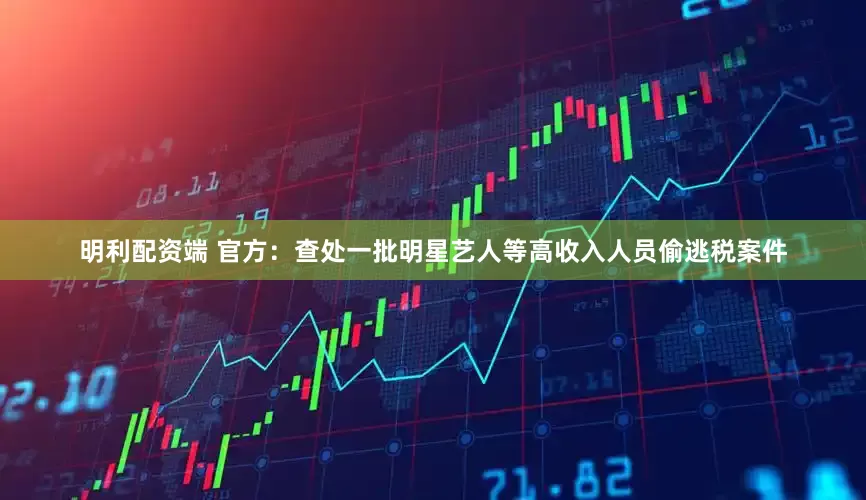 明利配资端 官方：查处一批明星艺人等高收入人员偷逃税案件
