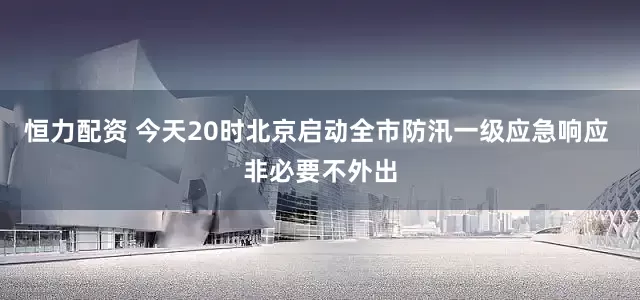 恒力配资 今天20时北京启动全市防汛一级应急响应 非必要不外出