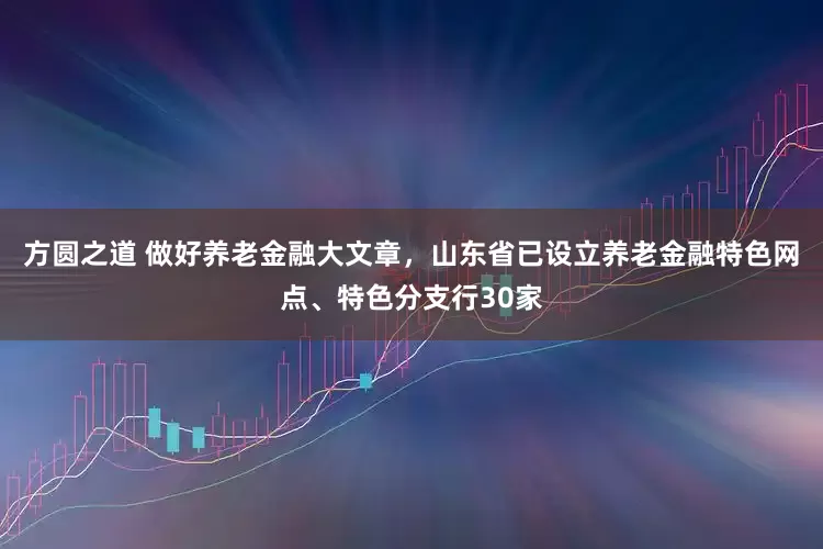 方圆之道 做好养老金融大文章，山东省已设立养老金融特色网点、特色分支行30家
