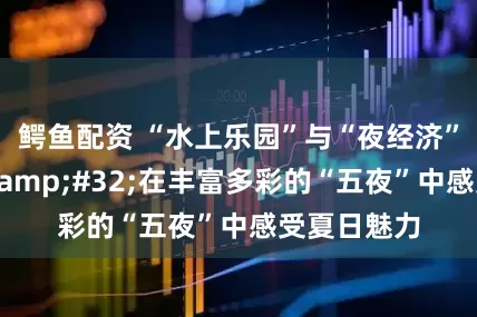 鳄鱼配资 “水上乐园”与“夜经济”双轮驱动&#32;在丰富多彩的“五夜”中感受夏日魅力