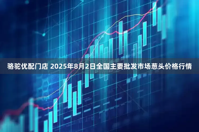 骆驼优配门店 2025年8月2日全国主要批发市场葱头价格行情