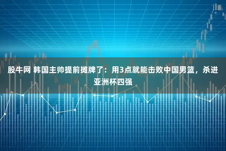 股牛网 韩国主帅提前摊牌了：用3点就能击败中国男篮，杀进亚洲杯四强