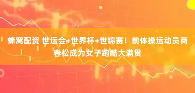 蜂窝配资 世运会+世界杯+世锦赛！前体操运动员商春松成为女子跑酷大满贯