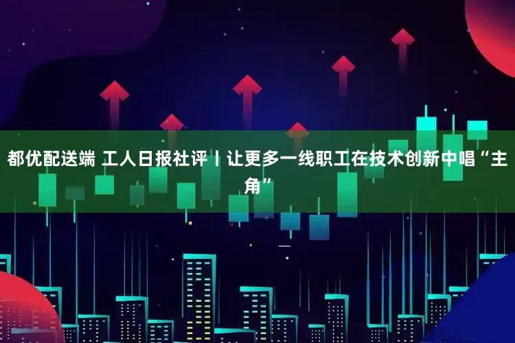 都优配送端 工人日报社评丨让更多一线职工在技术创新中唱“主角”