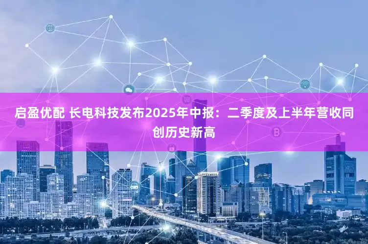启盈优配 长电科技发布2025年中报：二季度及上半年营收同创历史新高