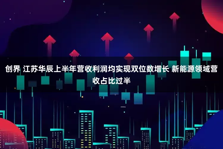 创界 江苏华辰上半年营收利润均实现双位数增长 新能源领域营收占比过半