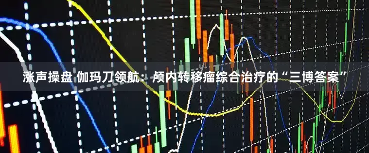 涨声操盘 伽玛刀领航：颅内转移瘤综合治疗的“三博答案”