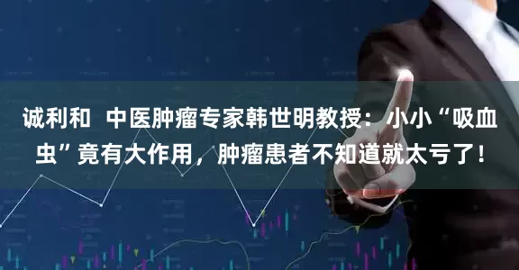 诚利和  中医肿瘤专家韩世明教授：小小“吸血虫”竟有大作用，肿瘤患者不知道就太亏了！