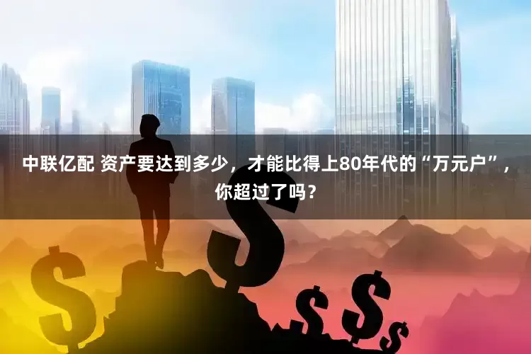 中联亿配 资产要达到多少，才能比得上80年代的“万元户”，你超过了吗？