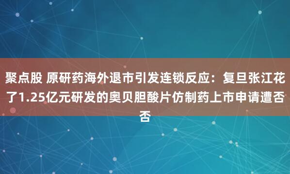 聚点股 原研药海外退市引发连锁反应：复旦张江花了1.25亿元研发的奥贝胆酸片仿制药上市申请遭否