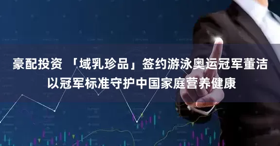 豪配投资 「域乳珍品」签约游泳奥运冠军董洁 以冠军标准守护中国家庭营养健康