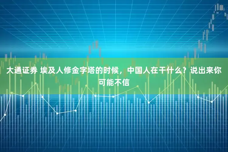 大通证券 埃及人修金字塔的时候，中国人在干什么？说出来你可能不信
