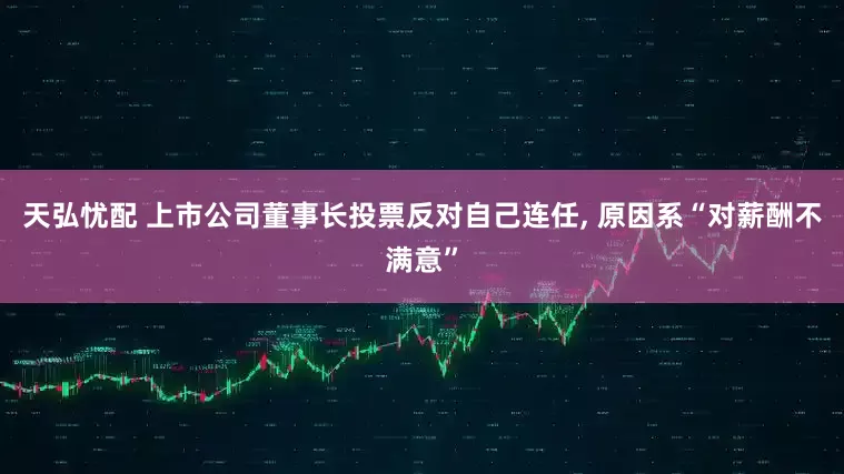 天弘忧配 上市公司董事长投票反对自己连任, 原因系“对薪酬不满意”