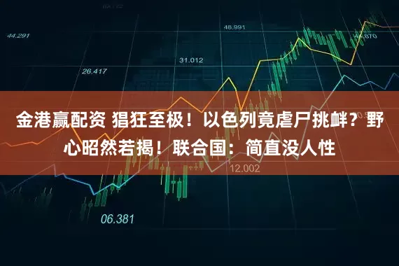 金港赢配资 猖狂至极！以色列竟虐尸挑衅？野心昭然若揭！联合国：简直没人性