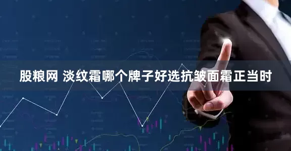 股粮网 淡纹霜哪个牌子好选抗皱面霜正当时
