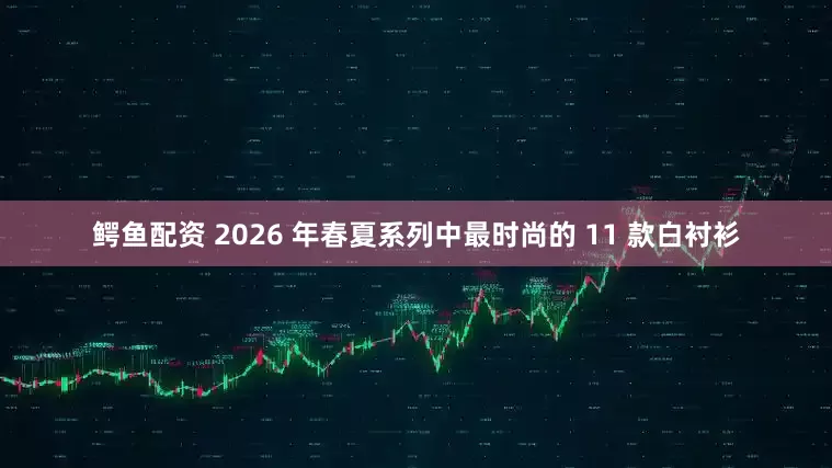 鳄鱼配资 2026 年春夏系列中最时尚的 11 款白衬衫