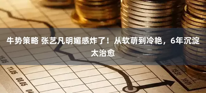 牛势策略 张艺凡明媚感炸了！从软萌到冷艳，6年沉淀太治愈